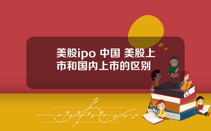 美股ipo 中国 美股上市和国内上市的区别